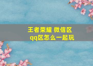 王者荣耀 微信区qq区怎么一起玩